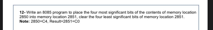 12- Write an 8085 program to place the four most significant bits of the contents of memory location
2850 into memory location 2851, clear the four least significant bits of memory location 2851.
Note: 2850=C4, Result=2851=CO
