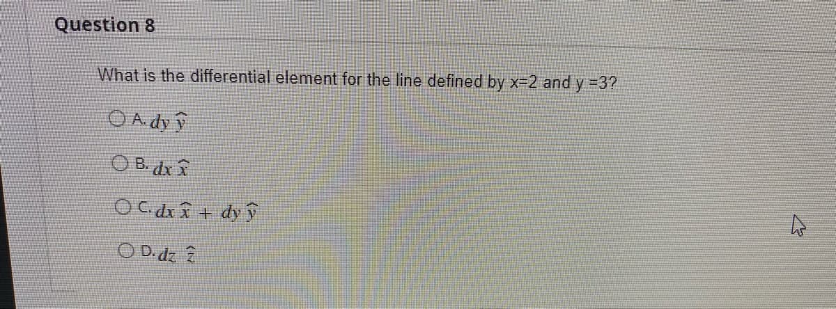 Question 8
What is the differential element for the line defined by x-2 and y =3?
O A. dy ý
O B. dx
O C. dx + dy y
O D. dz 2
