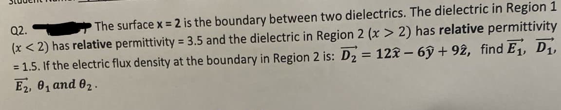 Q2.
The surface x 2 is the boundary between two dielectrics. The dielectric in Region 1
(x < 2) has relative permittivity = 3.5 and the dielectric in Region 2 (x > 2) has relative permittivity
= 1.5. If the electric flux density at the boundary in Region 2 is: D2 = 12x – 6ỹ + 92, find E1, D1,
E2, 0, and 02.
%3D
