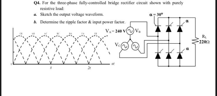 Q4. For the three-phase fully-controlled bridge rectifier circuit shown with purely
resistive load:
a. Sketch the output voltage waveform.
a= 30°
b. Determine the ripple factor & input power factor.
VA- 240 v VB
RL
2202
Ve
