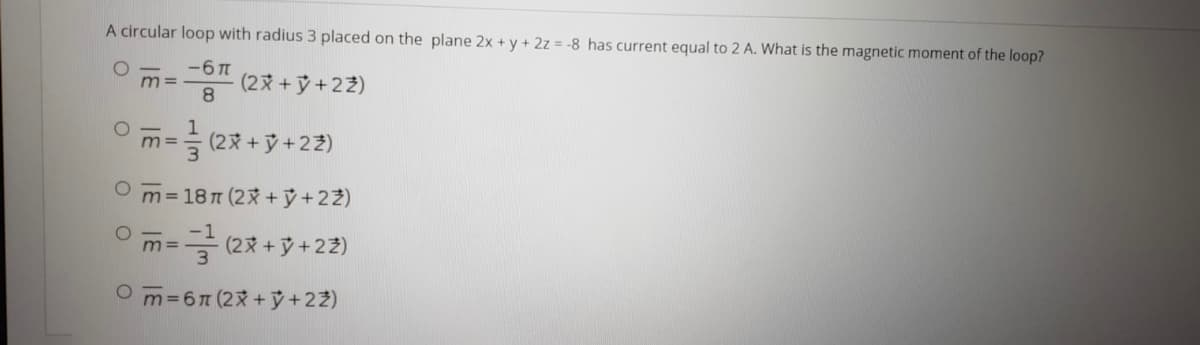 A circular loop with radius 3 placed on the plane 2x + y + 2z = -8 has current equal to 2 A. What is the magnetic moment of the loop?
-6 T
(2 +y+22)
8
m =
;= 을 (2% + y+22)
O m=187 (2X+ỷ + 22)
=글 (2% +y+22)
O m36(2x +ỷ+22)
