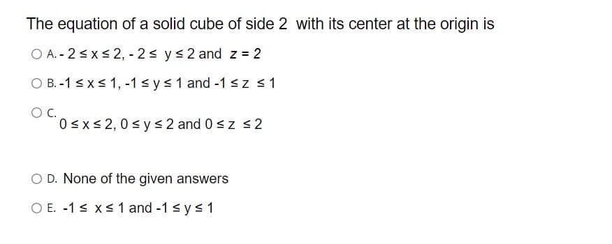 The equation of a solid cube of side 2 with its center at the origin is
O A. - 2 <x< 2, - 2s ys2 and z = 2
O B. -1 <x< 1, -1 s y<1 and -1<z <1
OC.
0<x< 2, 0 s y < 2 and 0 <z <2
O D. None of the given answers
O E. -1 s xs 1 and -1 < y s 1
