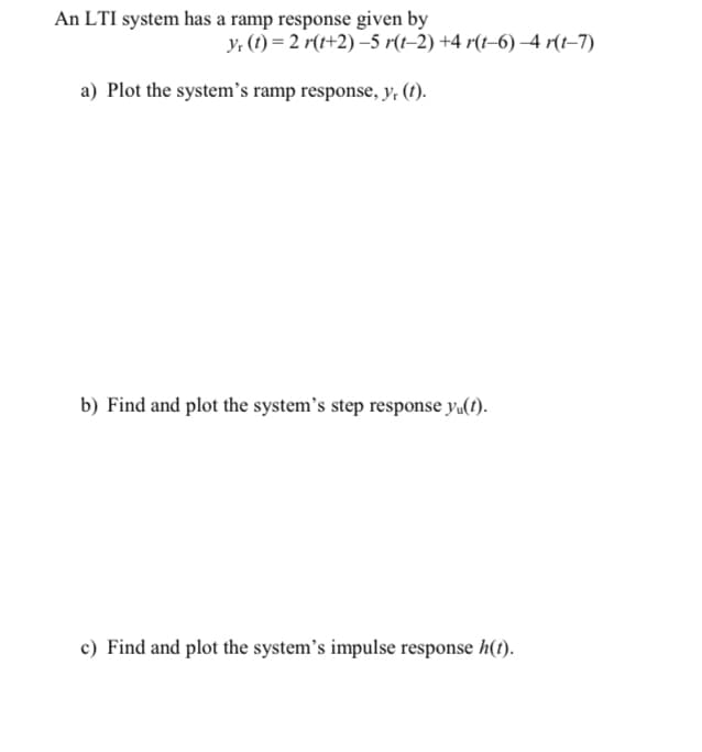 An LTI system has a ramp response given by
Y: (1) = 2 r(t+2)–5 r(t–2) +4 r(t–6) –4 r(t–7)
a) Plot the system's ramp response, y, (t).
b) Find and plot the system's step response y«(1).
c) Find and plot the system's impulse response h(t).
