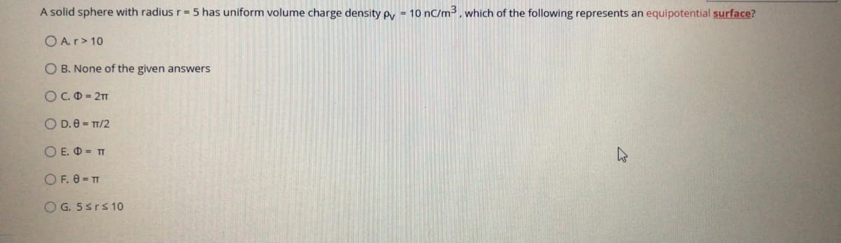 A solid sphere with radius r = 5 has uniform volume charge density py = 10 nC/m3, which of the following represents an equipotential surface?
O A.r> 10
O B. None of the given answers
OC.O = 2
O D.0 = T/2
O E. O = TT
O F. 0 = TT
O G. 5srs 10
