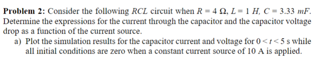 Problem 2: Consider the following RCL circuit when R = 4 Q2, L = 1 H, C = 3.33 mF.
Determine the expressions for the current through the capacitor and the capacitor voltage
drop as a function of the current source.
a) Plot the simulation results for the capacitor current and voltage for 0 <t<5s while
all initial conditions are zero when a constant current source of 10 A is applied.