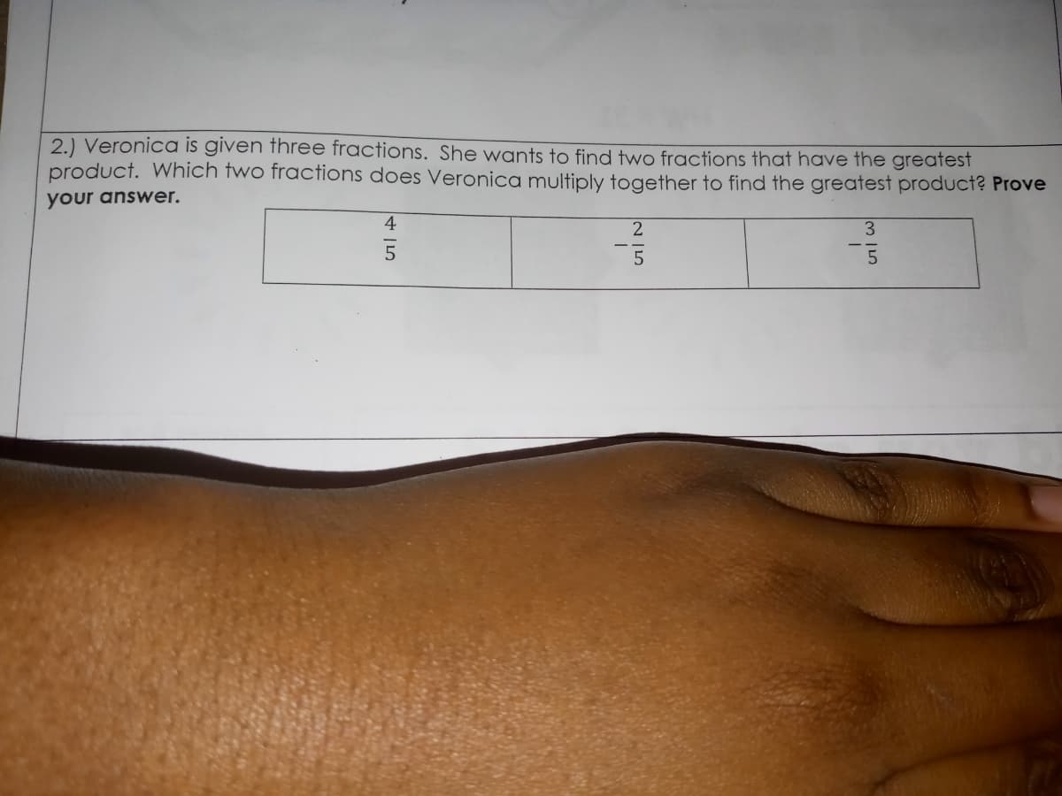 2.) Veronica is given three fractions. She wants to find two fractions that have the greatest
product. Which two fractions does Veronica multiply together to find the greatest product? Prove
your answer.
4
3.
