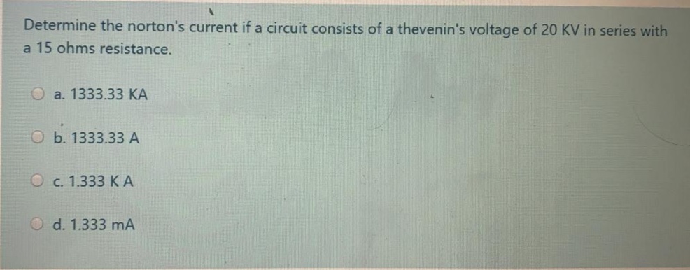 Determine the norton's current if a circuit consists of a thevenin's voltage of 20 KV in series with
a 15 ohms resistance.
O a. 1333.33 KA
O b. 1333.33A
O c. 1.333 KA
O d. 1.333 mA
