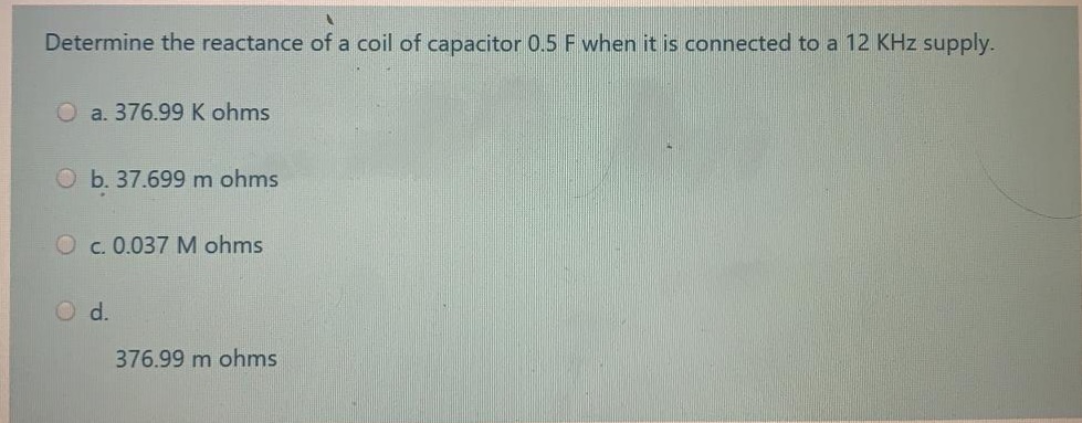 Determine the reactance of a coil of capacitor 0.5 F when it is connected to a 12 KHz supply.
O a. 376.99K ohms
O b. 37.699 m ohms
O c. 0.037 M ohms
O d.
376.99 m ohms
