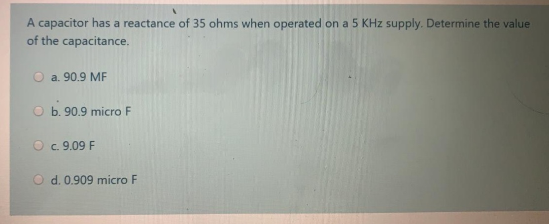 A capacitor has a reactance of 35 ohms when operated on a 5 KHz supply. Determine the value
of the capacitance.
Oa. 90.9 ME
O b. 90.9 micro F
O c. 9.09 F
O d. 0.909 micro F
