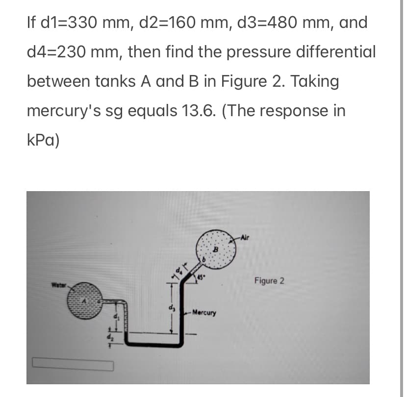 If d1=330 mm, d2=160 mm, d3=480 mm, and
d4-230 mm, then find the pressure differential
between tanks A and B in Figure 2. Taking
mercury's sg equals 13.6. (The response in
kPa)
Water
4₂
d₂
۱۶۶۴
45.
-Mercury
Figure 2