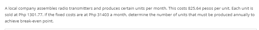 A local company assembles radio transmitters and produces certain units per month. This costs 825.64 pesos per unit. Each unit is
sold at Php 1301.77. If the fixed costs are at Php 31403 a month, determine the number of units that must be produced annually to
achieve break-even point.
