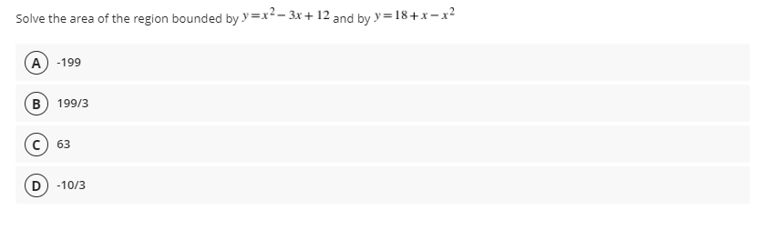 Solve the area of the region bounded by y=x2- 3x + 12 and by y=18+x -x²
A -199
B) 199/3
63
D) -10/3
