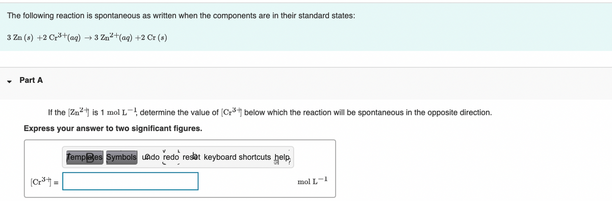 The following reaction is spontaneous as written when the components are in their standard states:
3 Zn (s) +2 Cr3+(ag)
→ 3 Zn2+(aq) +2 Cr (s)
Part A
If the [Zn2j is 1 mol L¯, determine the value of [Cr3j below which the reaction will be spontaneous in the opposite direction.
Express your answer to two significant figures.
Templates Symbols uado redo reset keyboard shortcuts help,
[Cr*j =
mol L-1
