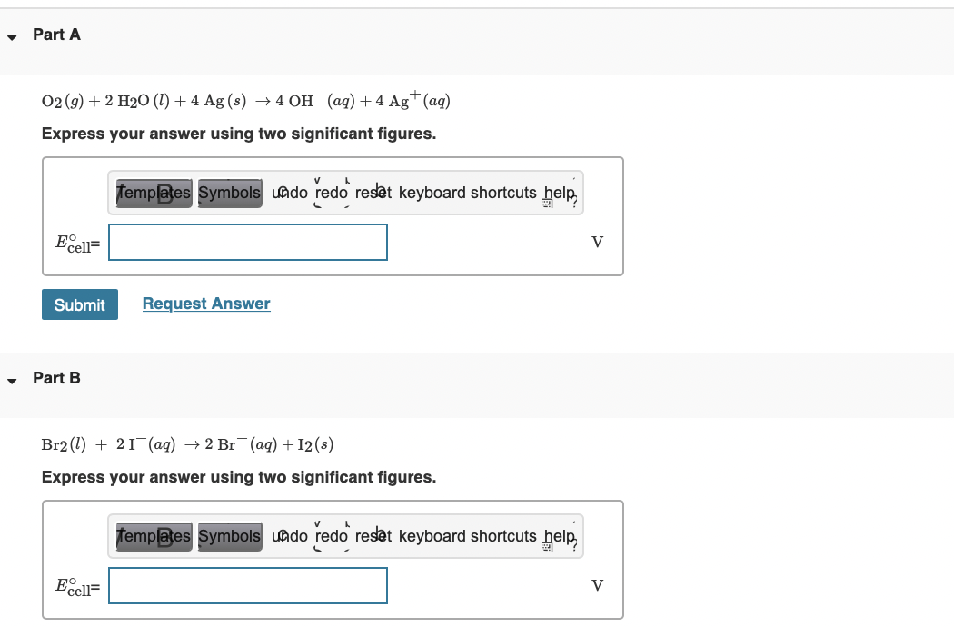 Part A
02 (g) + 2 H20 (1) + 4 Ag (s) → 4 OH (ag) + 4 Ag+ (ag)
Express your answer using two significant figures.
Templaes Symbols undo redo reset keyboard shortcuts help,
Ecell=
V
Submit
Request Answer
Part B
Br2 (1) + 21 (aq) → 2 Br (aq) + 12 (s)
Express your answer using two significant figures.
Templates Symbols uado redo reset keyboard shortcuts
Ecell=
V
