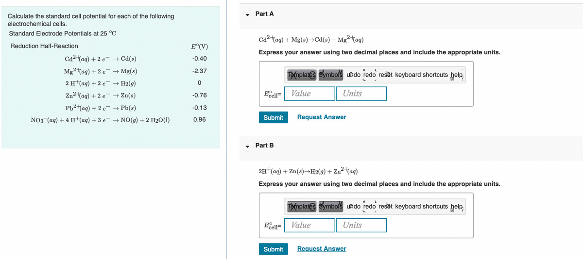 Part A
Calculate the standard cell potential for each of the following
electrochemical cells.
Standard Electrode Potentials at 25 °C
Ca2tag) + Mg(s)→Cd(s) + Mg²taq)
Reduction Half-Reaction
E°(V)
Express your answer using two decimal places and include the appropriate units.
Cd2 (ag) + 2 e- → Cd(s)
-0.40
Mg²(ag) + 2 e- → Mg(s)
-2.37
Templates Symbols uado redo resat keyboard shortcuts help
2 H (ад) + 2 е H2(9)
Zn2tag) + 2 e- → Zn(s)
Eo
Value
Units
-0.76
cell=
РЬ?ад) + 2 е > РЫ()
-0.13
NO3 (aq) + 4 H(aq) + 3 e → NO(g) + 2 H2O(1)
Submit
Request Answer
0.96
Part B
2H (aq) + Zn(s)→H2(g) + Zn²(ag)
Express your answer using two decimal places and include the appropriate units.
Templates Symbols undo redo reset keyboard shortcuts help
Ecell=
Value
Units
Submit
Request Answer
