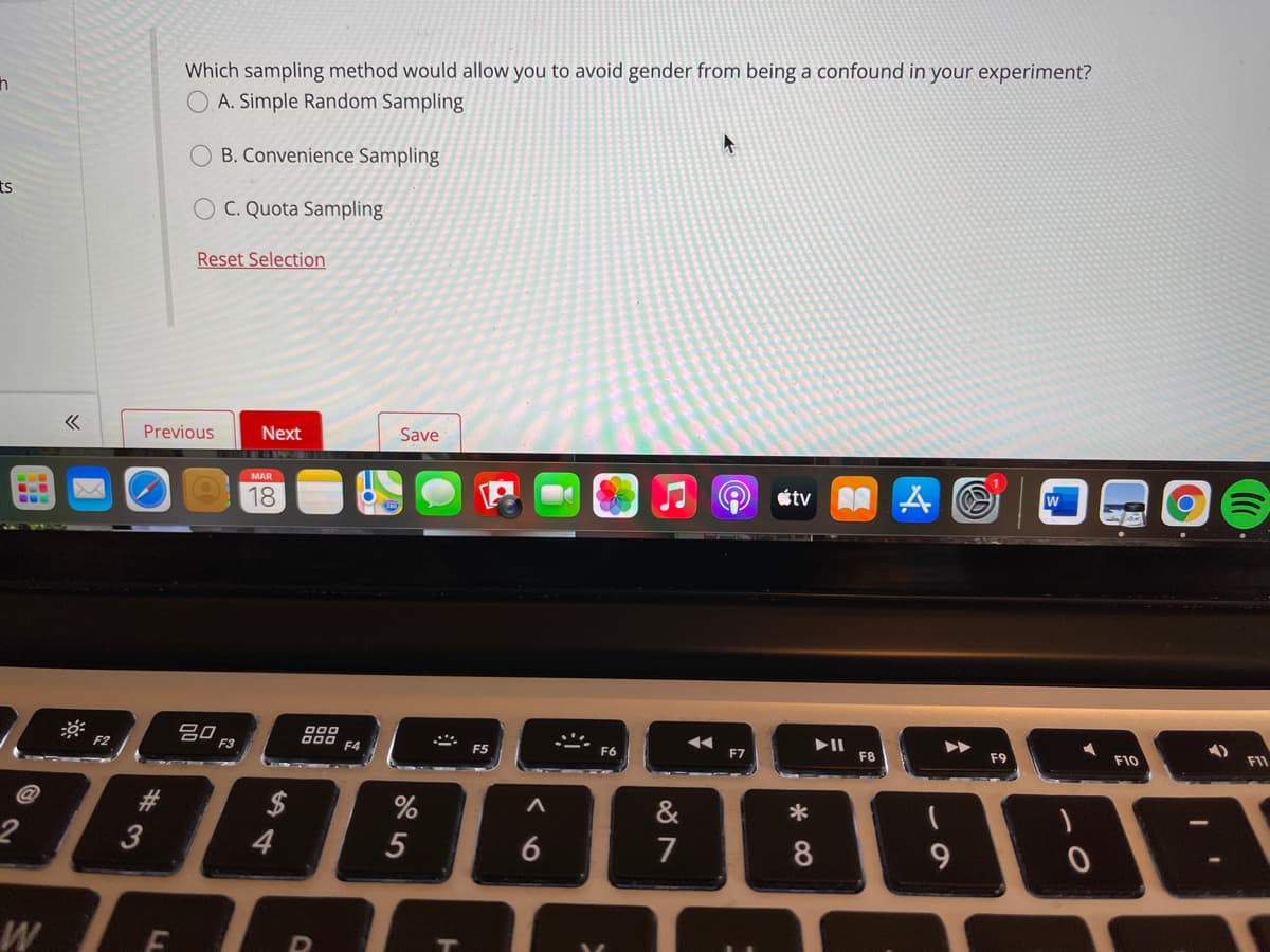 Which sampling method would allow you to avoid gender from being a confound in your experiment?
O. A. Simple Random Sampling
O B. Convenience Sampling
C. Quota Sampling
Reset Selection
Previous
Next
Save
183
étv A A O
MAR
18
吕0
F3
000
000 54
F9
F10
FI1
F2
F5
F8
&
2$
4
*
6
7
8
W
5
LL
453
