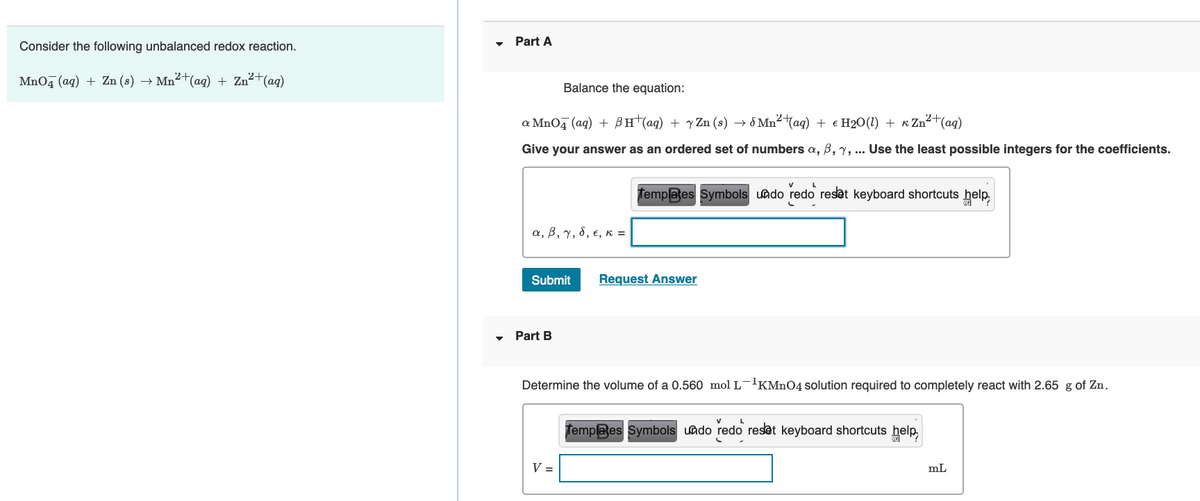 Part A
Consider the following unbalanced redox reaction.
MnO, (aq) + Zn (s) →
Mn²+(ag) + Zn²+(ag)
Balance the equation:
a MnOq (ag) + BH (ag) + y Zn (s) → 8 Mn2 (ag) + € H2O(1) + K Zn² (ag)
Give your answer as an ordered set of numbers a, B, y, .. Use the least possible integers for the coefficients.
Templates Symbols uado redo reset keyboard shortcuts help,
α, β, γ, δ, ε, κ
Submit
Request Answer
Part B
Determine the volume of a 0.560 mol L-'KMN04 solution required to completely react with 2.65 g of Zn.
Templates Symbols undo redo reset keyboard shortcuts help,
V =
mL
