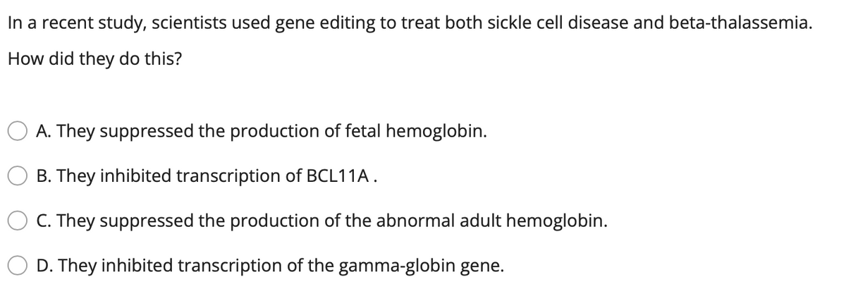 In a recent study, scientists used gene editing to treat both sickle cell disease and beta-thalassemia.
How did they do this?
O A. They suppressed the production of fetal hemoglobin.
B. They inhibited transcription of BCL11A.
O C. They suppressed the production of the abnormal adult hemoglobin.
D. They inhibited transcription of the gamma-globin gene.
