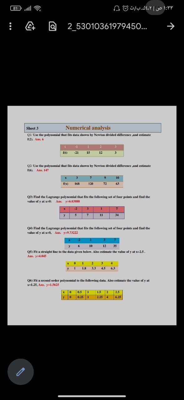 81 l
۳ ۱:۳ ص ۲ك.بث 0 ۵
2 53010361979450...
Sheet 3
Numerical analysis
Q1/ Use the polynomial that fits data shown by Newton divided difference ,and estimate
f(2). Ans. 6
-1
f(1)
-21
15
12
3
Q2/ Use the polynomial that fits data shown by Newton divided difference ,and estimate
f(6). Ans. 147
3.
9
10
f(x)
168
120
72
63
Q3) Find the Lagrange polynomial that fits the following set of four points and find the
value of y at x=0:
Ans. y=6.03888
-2
3
5.
7
11
34
Q4) Find the Lagrange polynomial that fits the following set of four points and find the
value of y at x=0, Ans. y=9.73222
-2
1.
6.
10
12
35
Q5) Fit a straight line to the data given below. Also estimate the value of y at x=2.5.
Ans. y-4.045
1
2
3.
4
y
1.8
3.3
4.5
6.3
Q6) Fit a second order polynomial to the following data. Also estimate the value of y at
x=1.25, Ans, y=1.5625
0.5 1
0.25 1
1.5 2
2.25 4
2.5
|了 |0
6.25
