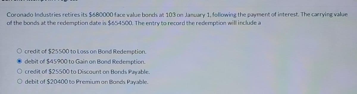 Coronado Industries retires its $680000 face value bonds at 103 on January 1, following the payment of interest. The carrying value
of the bonds at the redemption date is $654500. The entry to record the redemption will include a
credit of $25500 to Loss on Bond Redemption.
debit of $45900 to Gain on Bond Redemption.
credit of $25500 to Discount on Bonds Payable.
O debit of $20400 to Premium on Bonds Payable.