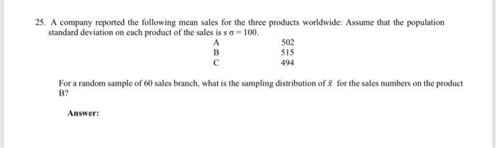 25. A company reported the following mean sales for the three products worldwide: Assume that the population
standard deviation on each product of the sales is so = 100.
A
B
с
502
515
494
For a random sample of 60 sales branch, what is the sampling distribution of for the sales numbers on the product
B?
Answer: