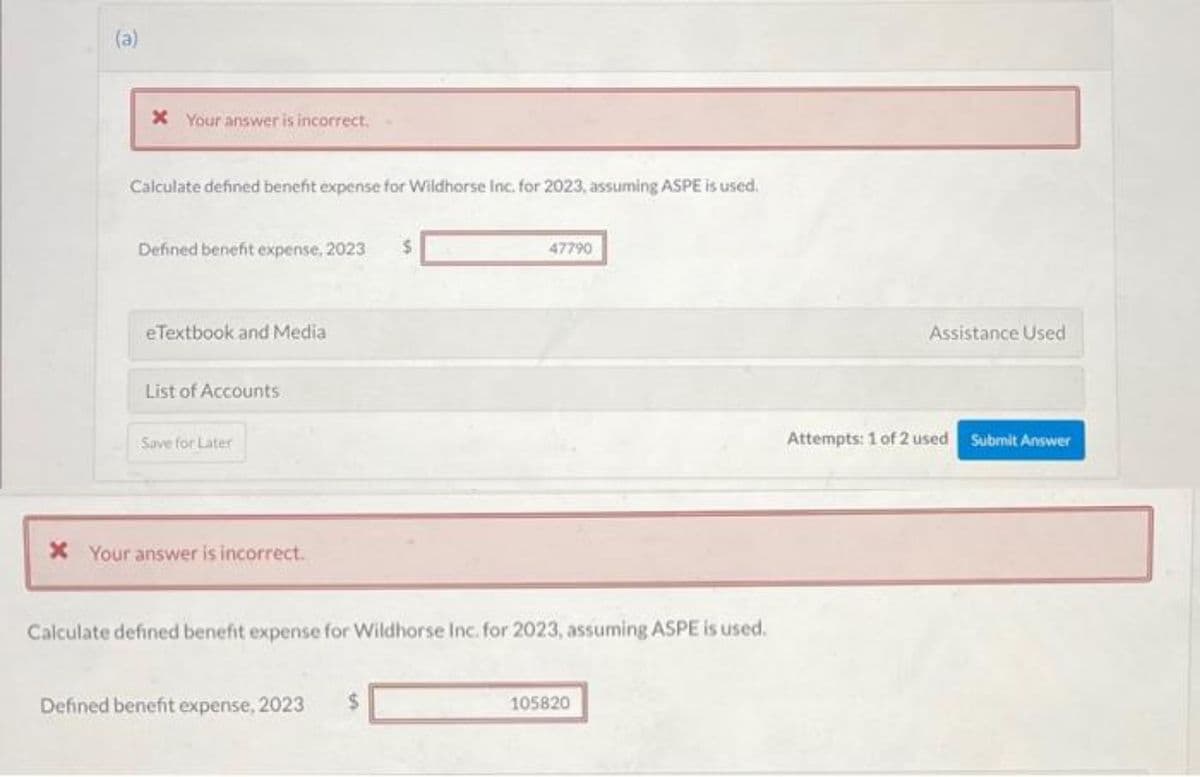 (a)
* Your answer is incorrect.
Calculate defined benefit expense for Wildhorse Inc. for 2023, assuming ASPE is used.
Defined benefit expense, 2023
eTextbook and Media
List of Accounts
Save for Later
* Your answer is incorrect.
47790
Calculate defined benefit expense for Wildhorse Inc. for 2023, assuming ASPE is used.
Defined benefit expense, 2023
105820
Assistance Used
Attempts: 1 of 2 used
Submit Answer