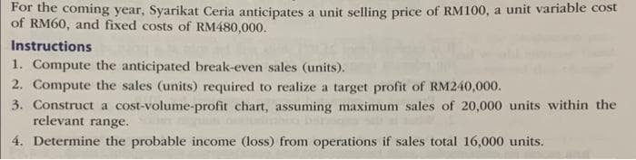 For the coming year, Syarikat Ceria anticipates a unit selling price of RM100, a unit variable cost
of RM60, and fixed costs of RM480,000.
Instructions
1. Compute the anticipated break-even sales (units).
2. Compute the sales (units) required to realize a target profit of RM240,000.
3. Construct a cost-volume-profit chart, assuming maximum sales of 20,000 units within the
relevant range.
4. Determine the probable income (loss) from operations if sales total 16,000 units.