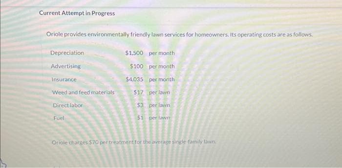 Current Attempt in Progress
Oriole provides environmentally friendly lawn services for homeowners. Its operating costs are as follows.
$1,500 per month
$100 per month
$4,035
per month
$17
per lawn
$3
per lawn
$1 per lawn
Depreciation
Advertising
Insurance
Weed and feed materials
Direct labor
Fuel
Oriole charges 570 per treatment for the average single family lawn.