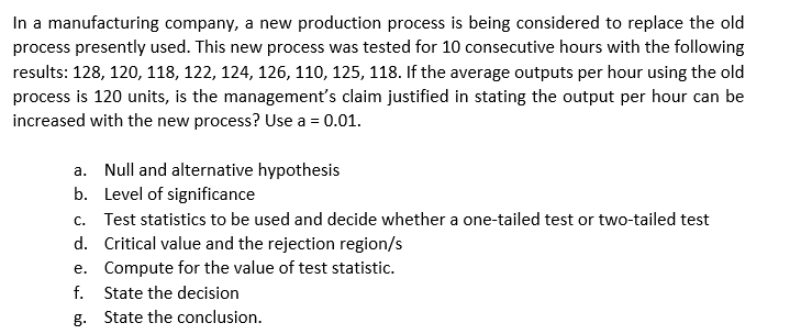 In a manufacturing company, a new production process is being considered to replace the old
process presently used. This new process was tested for 10 consecutive hours with the following
results: 128, 120, 118, 122, 124, 126, 110, 125, 118. If the average outputs per hour using the old
process is 120 units, is the management's claim justified in stating the output per hour can be
increased with the new process? Use a = 0.01.
a. Null and alternative hypothesis
b. Level of significance
c. Test statistics to be used and decide whether a one-tailed test or two-tailed test
d. Critical value and the rejection region/s
e. Compute for the value of test statistic.
f. State the decision
g. State the conclusion.
