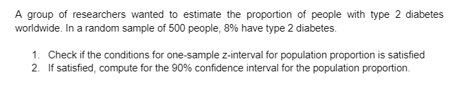 A group of researchers wanted to estimate the proportion of people with type 2 diabetes
worldwide. In a random sample of 500 people, 8% have type 2 diabetes.
1. Check if the conditions for one-sample z-interval for population proportion is satisfied
2. If satisfied, compute for the 90% confidence interval for the population proportion.
