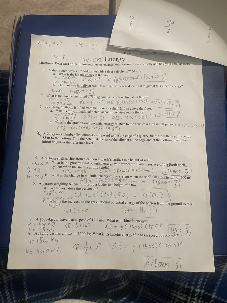 KE = mu?
GPE = mgh
Period:
レ=fd
Wnst=DKE Energy
Directions: Read each of the following statements/questions. Answer them correctly and box your finai answer.
1. A shot-putter heaves a 7.26-kg shot with a final velocity of 7.50 m/s.
a. What is the kinetic energy if the shot?
m= 7.26 K9
V= 7.50 m/5
KE -nut
b. The shot was initially at rest. How much work was done on it to give it this kinetic energy?
レ
2. What is the kinetic energy of a 750-kg compact car traveling at 27.0 m/s?
mu? KE =4)(750) (27)2
3. A 2.00-kg textbook is lifted from the floor to a shelf 2.10 m above the floor.
mo 750 K9
V= 27.0 mlş
KE=Z
273375.J
a.
What is the gravitational potential energy relative to the floor?
m= 2.00 K9
GPEEmgh
gravitational potential energy relative to the head of a 1.65 m tall person? 7.1c - |. 65=-75
GPE= (700) ( 9.g) () =H1.2
b. What is the
GPE = (7.0)(18)(.45)=8.8J)
A 90-kg rock climber first climb 45 m upward to
85 m to the bottom. Find the potential energy of the climber at the edge and at the bottom, using the
initial height as the reference level.
top edge of a quarry, then, from the top, descends
5. A 50.0-kg shell is shot from
m= S00 a. What is the gravitational potential energy with respect to Earth's surface of the Earth-shell
cannon at Earth's surface to a height of 400 m.
system when the shell is at this height?
GPE -mgh
196600-J)
GPE= (50.0) (9.8) (400) =
b. What is the change in potential energy of the system when the shell falls to a height of 200 m?
GPE= (50.0) (9.8)0
98660.J)
6. A person weighing 630-N climbs up a ladder to a height of 5.0m.
a. What work does the person do?
[-630N
5.omboFd
wil630) (5.0)
3150.3
こ
b. What is the increase in the gravitational potential energy of the person from the ground to this
height?
GPE Fd
Same thing
7. A 1600-kg car travels at a speed of 12.5 m/s. What is its kinetic energy?
m=1600 KJ
Vー7.5 m/s.
8. A racing car has a mass of 1500-kg. What is its kinetic energy if it has a speed of 30.0 m/s?
KE- 2mu?
KE = 7C1600) C17:5)?
1800.J
mこ156 Kg
V= 30,0m/s
KE -mu? KE = (1500)( 30.0)2
675000.5
11) 27 = 3Va
15) 212 = -4 + r
