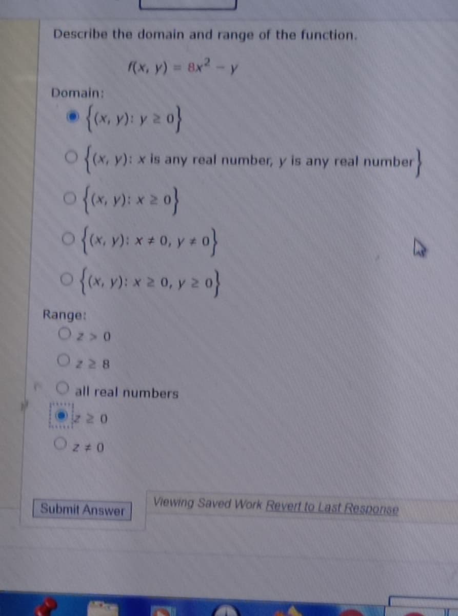 Describe the domain and range of the function.
(x, y) 8x2-y
%D
Domain:
O (x, y): x is any real number, y is any real number
Range:
Oz> 0
Oz28
all real numbers
Oz 20
Oz+0
Viewing Saved Work Revert to Last Response
Submit Answer
