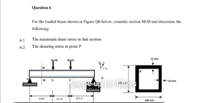 Question 6
For the loaded beam shown in Figure Q6 below, consider section M-M and determine the
following:
6.1 The maximum shear stress in that section
62 The shearing stress at point P
Swipe up for tirers
300 mm
