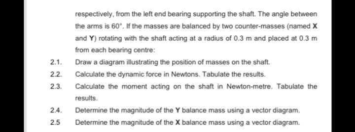 respectively, from the left end bearing supporting the shaft. The angle between
the arms is 60°. If the masses are balanced by two counter-masses (named X
and Y) rotating with the shaft acting at a radius of 0.3 m and placed at 0.3 m
from each bearing centre:
2.1.
Draw a diagram illustrating the position of masses on the shaft.
2.2.
Calculate the dynamic force in Newtons. Tabulate the results.
2.3.
Calculate the moment acting on the shaft in Newton-metre. Tabulate the
results.
2.4.
Determine the magnitude of the Y balance mass using a vector diagram.
2.5
Determine the magnitude of the X balance mass using a vector diagram.
