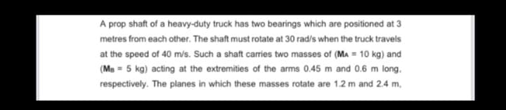 A prop shaft of a heavy-duty truck has two bearings which are positioned at 3
metres from each other. The shaft must rotate at 30 rad/s when the truck travels
at the speed of 40 m/s. Such a shaft carries two masses of (MA = 10 kg) and
(Ms = 5 kg) acting at the extremities of the arms 0.45 m and 0.6 m long,
respectively. The planes in which these masses rotate are 1.2 m and 2.4 m,
