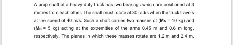 A prop shaft of a heavy-duty truck has two bearings which are positioned at 3
metres from each other. The shaft must rotate at 30 rad/s when the truck travels
at the speed of 40 m/s. Such a shaft carries two masses of (MA = 10 kg) and
(MB = 5 kg) acting at the extremities of the arms 0.45 m and 0.6 m long,
respectively. The planes in which these masses rotate are 1.2 m and 2.4 m,
