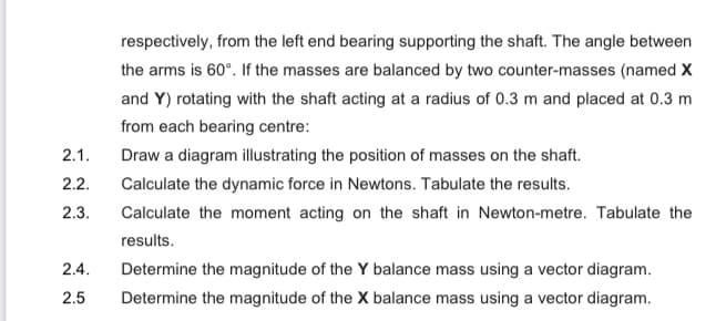 respectively, from the left end bearing supporting the shaft. The angle between
the arms is 60°. If the masses are balanced by two counter-masses (named x
and Y) rotating with the shaft acting at a radius of 0.3 m and placed at 0.3 m
from each bearing centre:
2.1.
Draw a diagram illustrating the position of masses on the shaft.
2.2.
Calculate the dynamic force in Newtons. Tabulate the results.
2.3.
Calculate the moment acting on the shaft in Newton-metre. Tabulate the
results.
2.4.
Determine the magnitude of the Y balance mass using a vector diagram.
2.5
Determine the magnitude of the X balance mass using a vector diagram.
