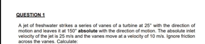 QUESTION 1
A jet of freshwater strikes a series of vanes of a turbine at 25° with the direction of
motion and leaves it at 150° absolute with the direction of motion. The absolute inlet
velocity of the jet is 25 m/s and the vanes move at a velocity of 10 m/s. Ignore friction
across the vanes. Calculate:
