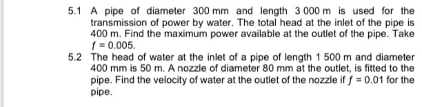 5.1 A pipe of diameter 300 mm and length 3 000 m is used for the
transmission of power by water. The total head at the inlet of the pipe is
400 m. Find the maximum power available at the outlet of the pipe. Take
f = 0.005.
5.2 The head of water at the inlet of a pipe of length 1 500 m and diameter
400 mm is 50 m. A nozzle of diameter 80 mm at the outlet, is fitted to the
pipe. Find the velocity of water at the outlet of the nozzle if f = 0.01 for the
pipe.
