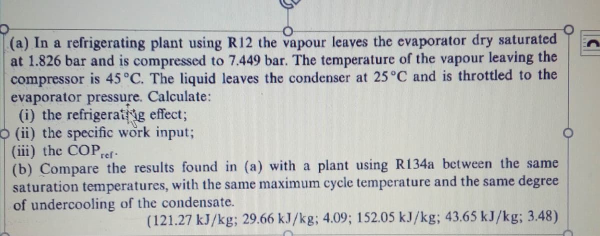 (a) In a refrigerating plant using R12 the vapour leaves the evaporator dry saturated
at 1.826 bar and is compressed to 7.449 bar. The temperature of the vapour leaving the
compressor is 45°C. The liquid leaves the condenser at 25°C and is throttled to the
evaporator pressure. Calculate:
(i) the refrigeratig effect;
(ii) the specific work input;
(iii) the COPref.
(b) Compare the results found in (a) with a plant using R134a between the same
saturation temperatures, with the same maximum cycle temperature and the same degree
of undercooling of the condensate.
(121.27 kJ/kg; 29.66 kJ/kg; 4.09; 152.05 kJ/kg; 43.65 kJ/kg; 3.48)
