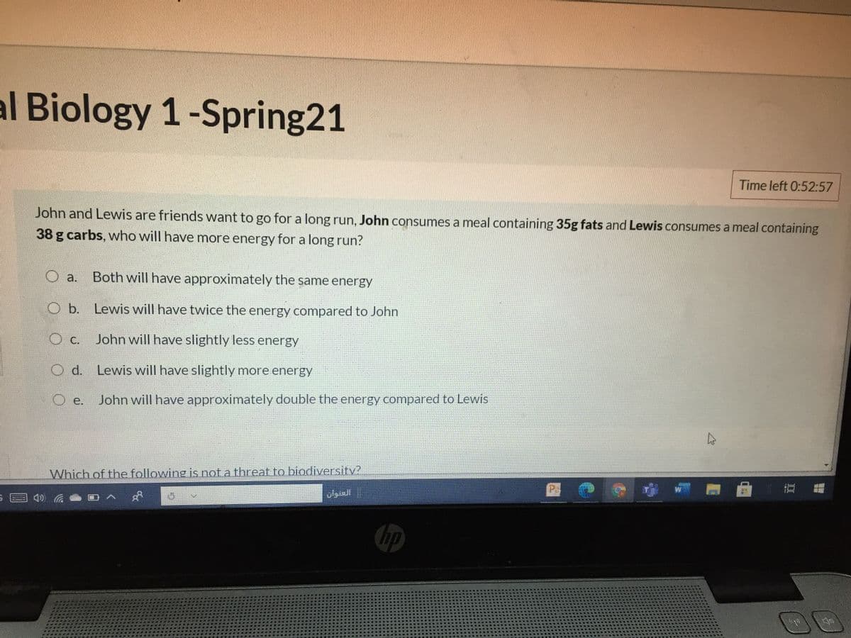 al Biology 1-Spring21
Time left 0:52:57
John and Lewis are friends want to go for a long run, John consumes a meal containing 35g fats and Lewis consumes a meal containing
38 g carbs, who will have more energy for a long run?
Both will have approximately the same energy
a.
O b. Lewis will have twice the energy compared to John
С.
John will have slightly less energy
d.
Lewis will have slightly more energy
е.
John will have approximately double the energy compared to Lewis
Which of the following is not a threat to biodiversity?
العنوان
hp
