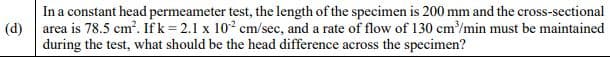 In a constant head permeameter test, the length of the specimen is 200 mm and the cross-sectional
(d) area is 78.5 cm?. Ifk = 2.1 x 10² cm/sec, and a rate of flow of 130 cm/min must be maintained
during the test, what should be the head difference across the specimen?
