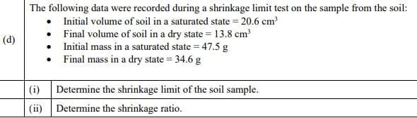 The following data were recorded during a shrinkage limit test on the sample from the soil:
• Initial volume of soil in a saturated state = 20.6 cm
• Final volume of soil in a dry state = 13.8 cm
Initial mass in a saturated state = 47.5 g
Final mass in a dry state = 34.6 g
(d)
(i)
Determine the shrinkage limit of the soil sample.
(ii) Determine the shrinkage ratio.
