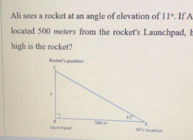 Ali sees a rocket at an angle of elevation of 11°. If A
located 500 meters from the rocket's Launchpad, h
high is the rocket?
Rocket's position
11
500 m
Launchpad
All's location
