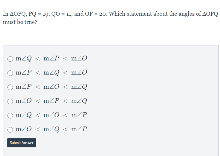 In AOPQ, PQ = 19, QO = 11, and OP = 20. Which statement about the angles of AOPQ
%3D
must be true?
mZQ < mZP < mZO
mZP < mZQ < mZO
mZP < mZ0 < mZQ
mZO < mZP < mZQ
mZQ < mZ0 < mZP
O mZO < mZQ < mZP
Submit Answer
