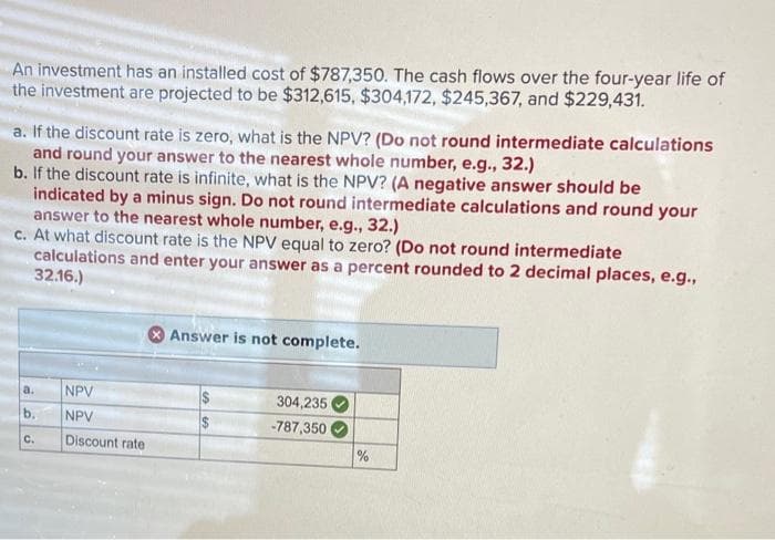 An investment has an installed cost of $787,350. The cash flows over the four-year life of
the investment are projected to be $312,615, $304,172, $245,367, and $229,431.
a. If the discount rate is zero, what is the NPV? (Do not round intermediate calculations
and round your answer to the nearest whole number, e.g., 32.)
b. If the discount rate is infinite, what is the NPV? (A negative answer should be
indicated by a minus sign. Do not round intermediate calculations and round your
answer to the nearest whole number, e.g., 32.)
c. At what discount rate is the NPV equal to zero? (Do not round intermediate
calculations and enter your answer as a percent rounded to 2 decimal places, e.g.,
32.16.)
Answer is not complete.
a.
b.
C.
NPV
NPV
304,235
$
-787,350
Discount rate