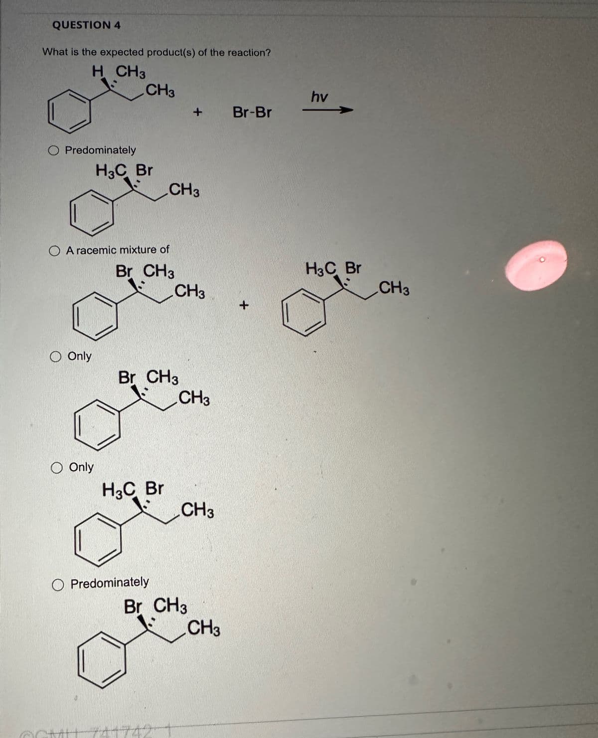 QUESTION 4
What is the expected product(s) of the reaction?
H CH3
CH3
hv
+
Br-Br
O Predominately
H3C Br
CH3
A racemic mixture of
Br CH3
CH3
Only
Br CH 3
CH3
Only
H3C Br
CH3
O Predominately
Br CH 3
CH3
+
H3C Br
CH3