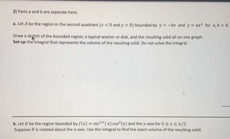 2) Parts a and b are separate here.
a. Let A be the region in the second quadrant (x<0 and y > 0) bounded by y = -bx and y = ax² for a, b> 0.
Draw a sketch of the bounded region, a typical washer or disk, and the resulting solid all on one graph.
Set-up the integral that represents the volume of the resulting solid. Do not solve the integral.
b. Let B be the region bounded by f(x) = sin2(x) cos (x) and the y-axis for 0 Sx Sn/2.
Suppose B is rotated about the x-axis. Use the integral to find the exact volume of the resulting solid.
%3D
