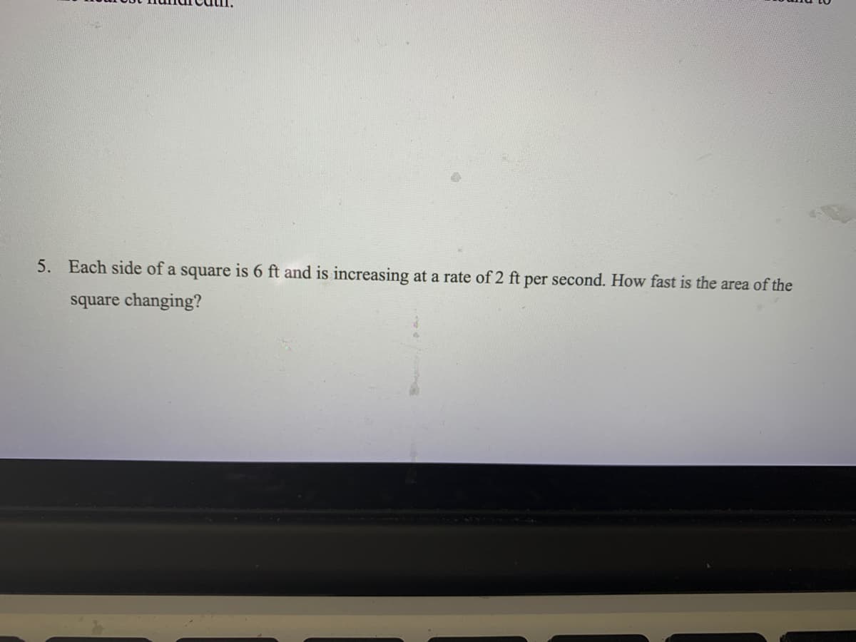 5. Each side of a square is 6 ft and is increasing at a rate of 2 ft per second. How fast is the area of the
square changing?
