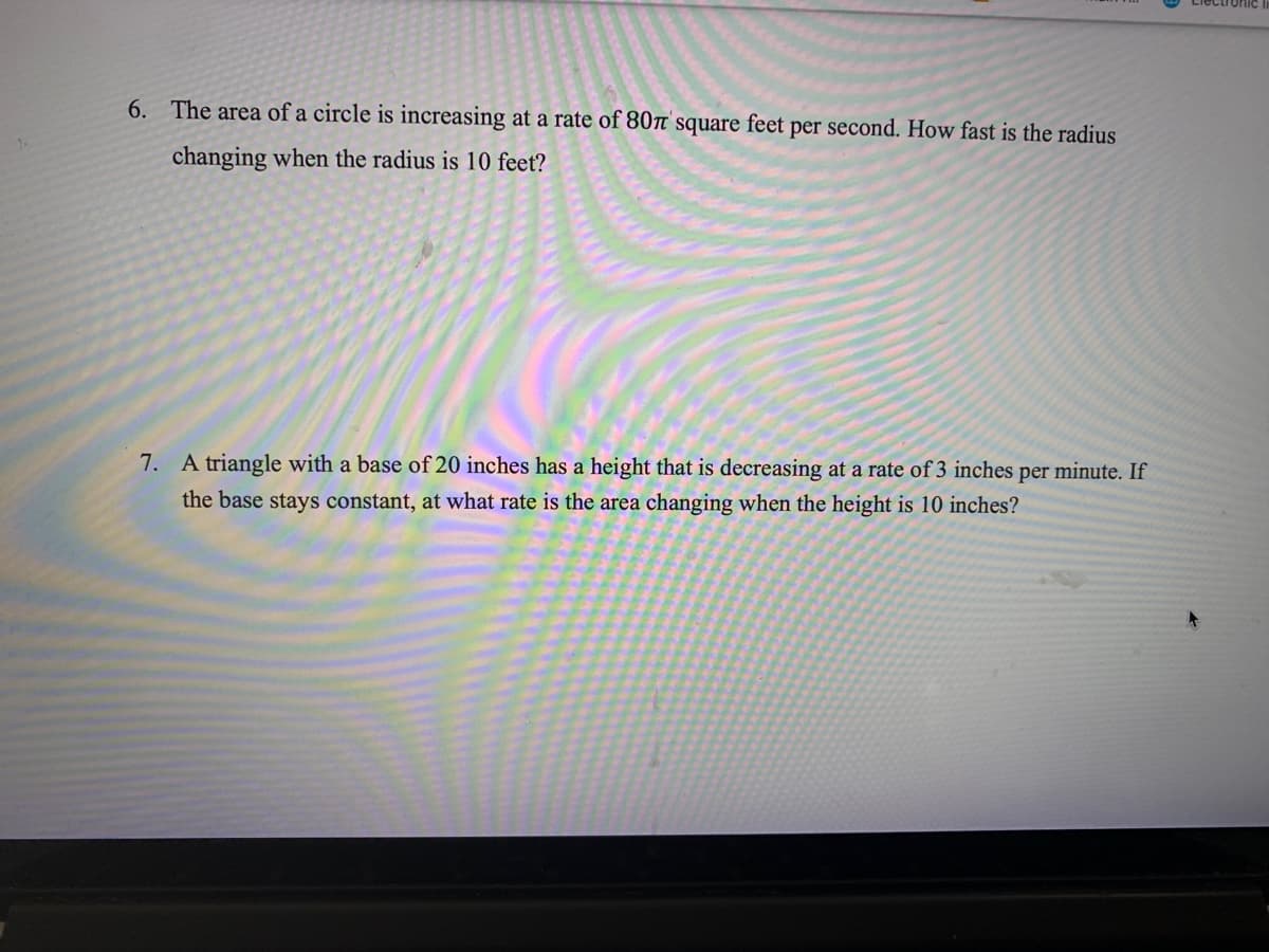 6. The area of a circle is increasing at a rate of 80n square feet per second. How fast is the radius
changing when the radius is 10 feet?
7. A triangle with a base of 20 inches has a height that is decreasing at a rate of 3 inches per minute. If
the base stays constant, at what rate is the area changing when the height is 10 inches?
